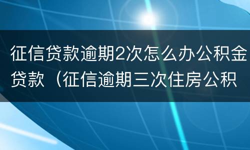 征信贷款逾期2次怎么办公积金贷款（征信逾期三次住房公积金贷款）