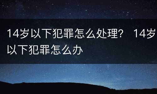 14岁以下犯罪怎么处理？ 14岁以下犯罪怎么办