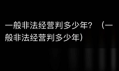 一般非法经营判多少年？（一般非法经营判多少年）