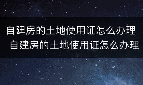 自建房的土地使用证怎么办理 自建房的土地使用证怎么办理手续