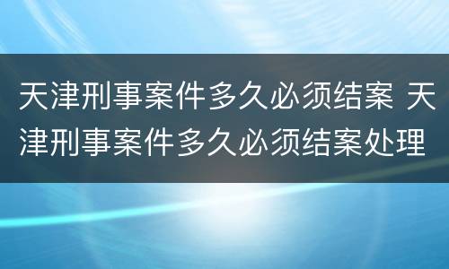 天津刑事案件多久必须结案 天津刑事案件多久必须结案处理
