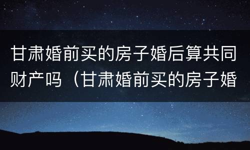 甘肃婚前买的房子婚后算共同财产吗（甘肃婚前买的房子婚后算共同财产吗怎么算）