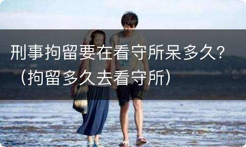 刑事拘留要在看守所呆多久？（拘留多久去看守所）