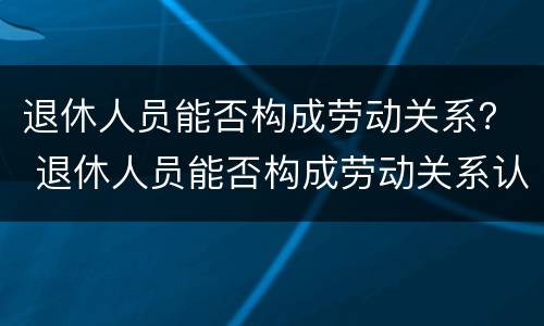 退休人员能否构成劳动关系？ 退休人员能否构成劳动关系认定