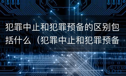 犯罪中止和犯罪预备的区别包括什么（犯罪中止和犯罪预备的区别包括什么）
