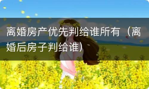 离婚房产优先判给谁所有（离婚后房子判给谁）