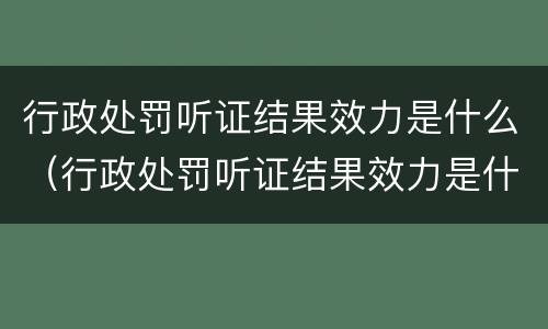 行政处罚听证结果效力是什么（行政处罚听证结果效力是什么）