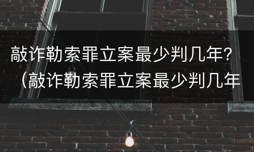 敲诈勒索罪立案最少判几年？（敲诈勒索罪立案最少判几年呢）