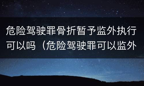 危险驾驶罪骨折暂予监外执行可以吗（危险驾驶罪可以监外执行吗?）