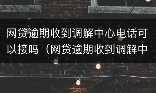 网贷逾期收到调解中心电话可以接吗（网贷逾期收到调解中心电话可以接吗是真的吗）