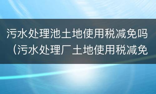 污水处理池土地使用税减免吗（污水处理厂土地使用税减免政策）