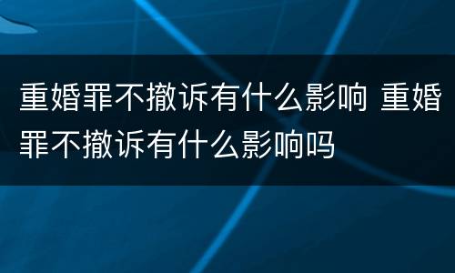 重婚罪不撤诉有什么影响 重婚罪不撤诉有什么影响吗