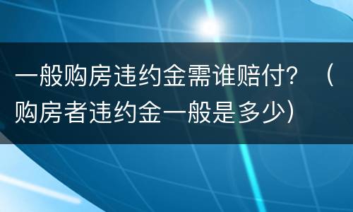 一般购房违约金需谁赔付？（购房者违约金一般是多少）