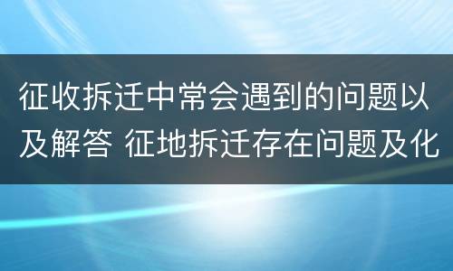 征收拆迁中常会遇到的问题以及解答 征地拆迁存在问题及化解方法