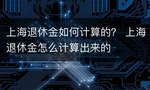 上海退休金如何计算的？ 上海退休金怎么计算出来的