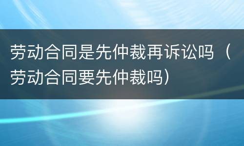 劳动合同是先仲裁再诉讼吗（劳动合同要先仲裁吗）
