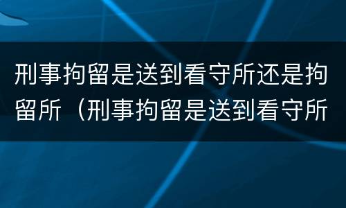 刑事拘留是送到看守所还是拘留所（刑事拘留是送到看守所还是拘留所执行）