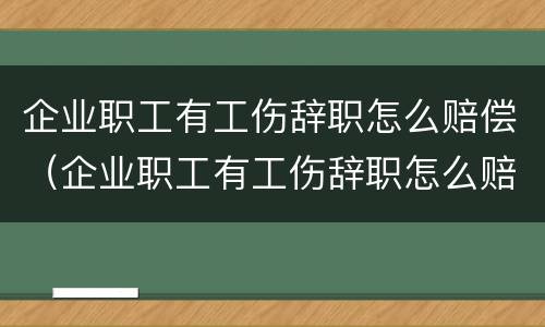 企业职工有工伤辞职怎么赔偿（企业职工有工伤辞职怎么赔偿的）