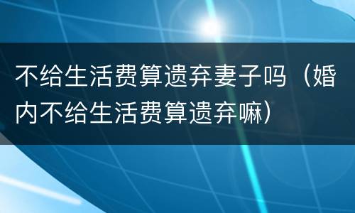 不给生活费算遗弃妻子吗（婚内不给生活费算遗弃嘛）