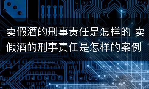 卖假酒的刑事责任是怎样的 卖假酒的刑事责任是怎样的案例