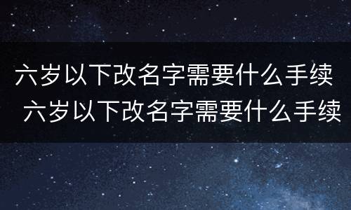 六岁以下改名字需要什么手续 六岁以下改名字需要什么手续和证件