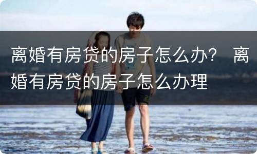 离婚有房贷的房子怎么办？ 离婚有房贷的房子怎么办理