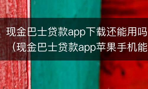 现金巴士贷款app下载还能用吗（现金巴士贷款app苹果手机能下载吗）