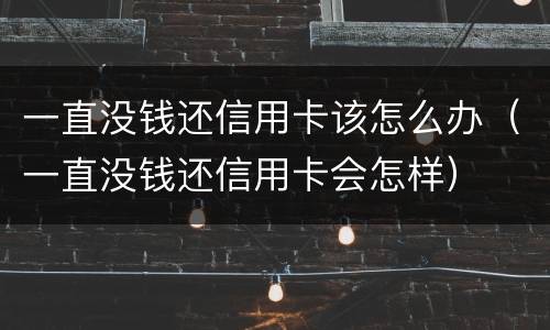 一直没钱还信用卡该怎么办（一直没钱还信用卡会怎样）