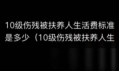 10级伤残被扶养人生活费标准是多少（10级伤残被扶养人生活费标准是多少呢）