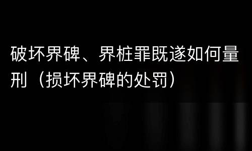破坏界碑、界桩罪既遂如何量刑（损坏界碑的处罚）
