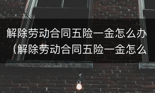 解除劳动合同五险一金怎么办（解除劳动合同五险一金怎么办）