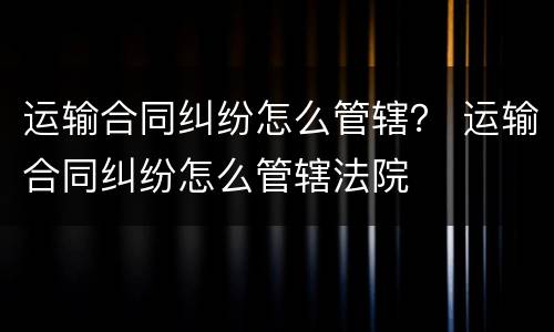 运输合同纠纷怎么管辖？ 运输合同纠纷怎么管辖法院