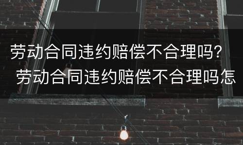 劳动合同违约赔偿不合理吗？ 劳动合同违约赔偿不合理吗怎么处理
