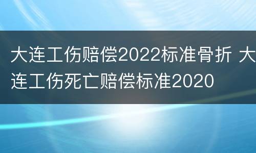 大连工伤赔偿2022标准骨折 大连工伤死亡赔偿标准2020