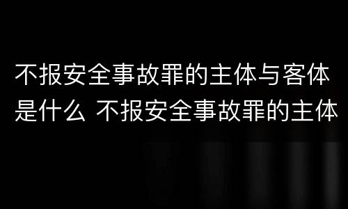 不报安全事故罪的主体与客体是什么 不报安全事故罪的主体与客体是什么区别
