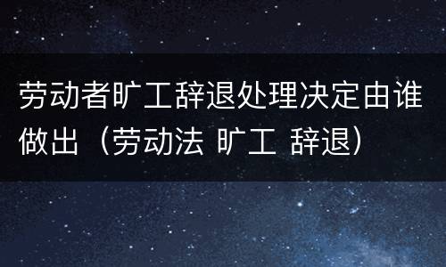 劳动者旷工辞退处理决定由谁做出（劳动法 旷工 辞退）