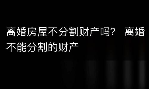 离婚房屋不分割财产吗？ 离婚不能分割的财产
