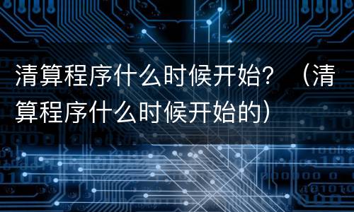 清算程序什么时候开始？（清算程序什么时候开始的）