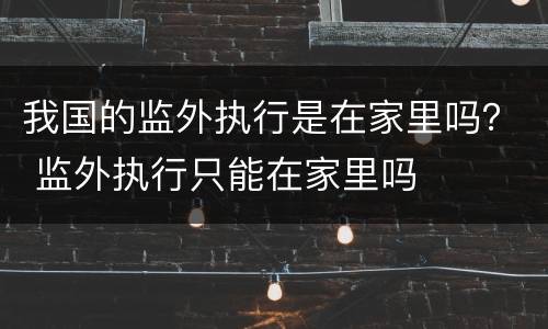 我国的监外执行是在家里吗？ 监外执行只能在家里吗