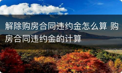 解除购房合同违约金怎么算 购房合同违约金的计算