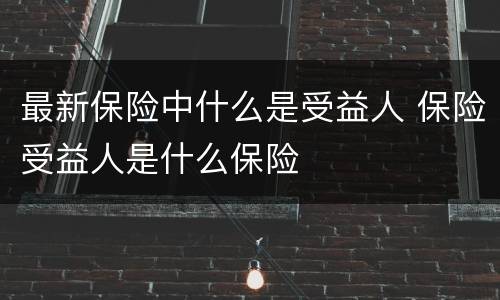 最新保险中什么是受益人 保险受益人是什么保险