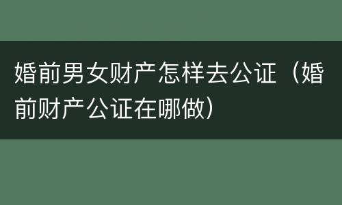婚前男女财产怎样去公证（婚前财产公证在哪做）