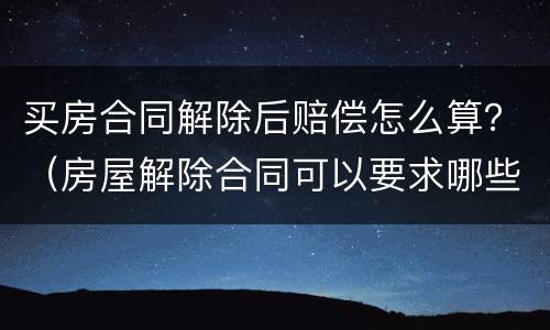 买房合同解除后赔偿怎么算？（房屋解除合同可以要求哪些赔偿）