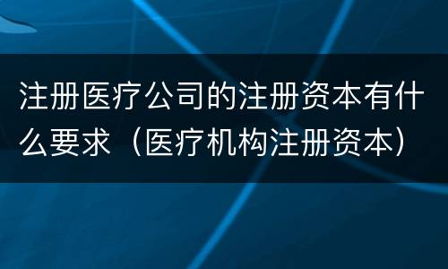 注册医疗公司的注册资本有什么要求（医疗机构注册资本）