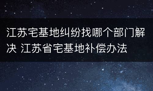 江苏宅基地纠纷找哪个部门解决 江苏省宅基地补偿办法