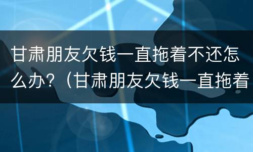 甘肃朋友欠钱一直拖着不还怎么办?（甘肃朋友欠钱一直拖着不还怎么办呀）