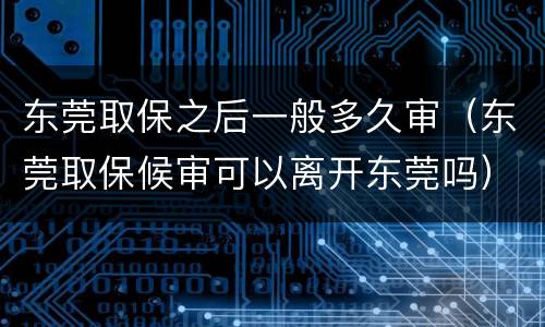 东莞取保之后一般多久审（东莞取保候审可以离开东莞吗）