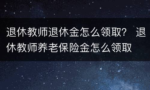 退休教师退休金怎么领取？ 退休教师养老保险金怎么领取