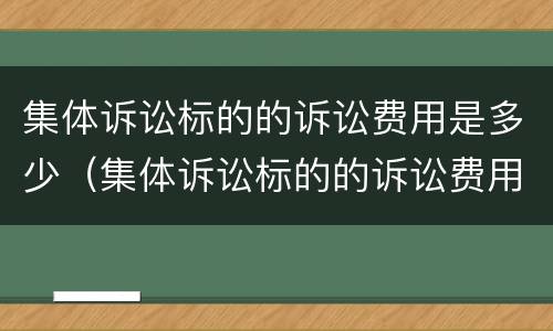 集体诉讼标的的诉讼费用是多少（集体诉讼标的的诉讼费用是多少）