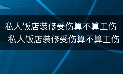私人饭店装修受伤算不算工伤 私人饭店装修受伤算不算工伤事故
